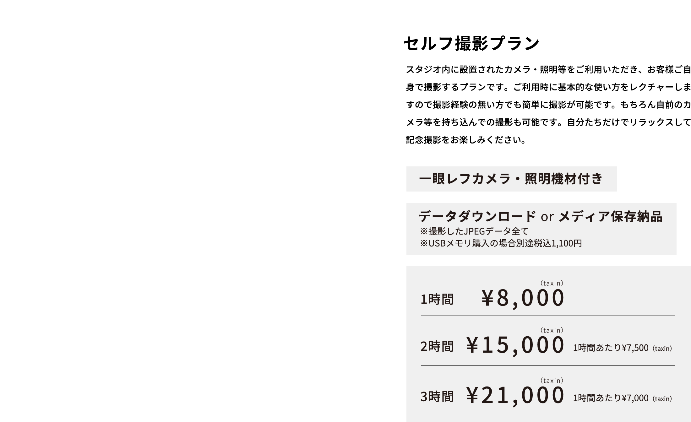 セルフ撮影プラン スタジオ内に設置されたカメラ・照明等をご利用いただき、お客様ご自身で撮影するプランです。ご利用時に基本的な使い方をレクチャーしますので撮影経験の無い方でも簡単に撮影が可能です。もちろん自前のカメラ等を持ち込んでの撮影も可能です。自分たちだけでリラックスして記念撮影をお楽しみください。  