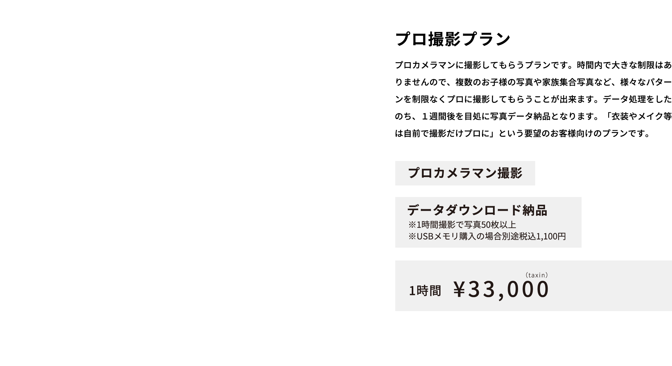 プロ撮影プラン プロカメラマンに撮影してもらうプランです。時間内で大きな制限はありませんので、複数のお子様の写真や家族集合写真など、様々なパターンを制限なくプロに撮影してもらうことが出来ます。データ処理をしたのち、１週間後を目処に写真データ納品となります。「衣装やメイク等は自前で撮影だけプロに」という要望のお客様向けのプランです。