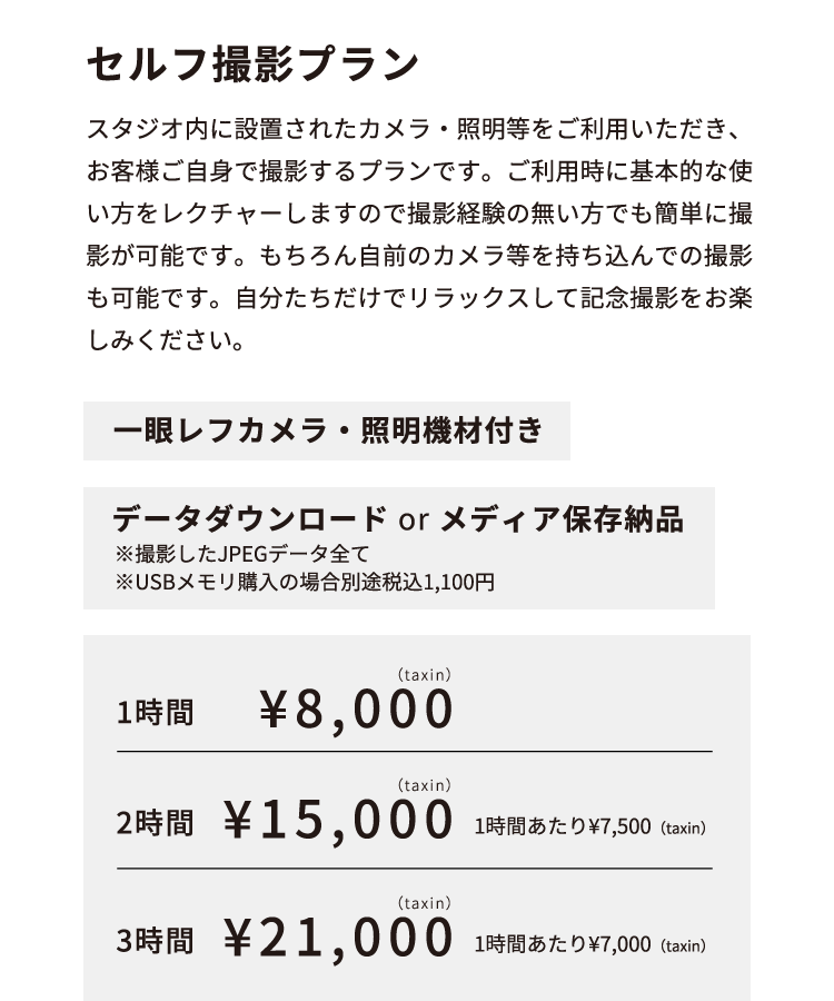 セルフ撮影プラン スタジオ内に設置されたカメラ・照明等をご利用いただき、お客様ご自身で撮影するプランです。ご利用時に基本的な使い方をレクチャーしますので撮影経験の無い方でも簡単に撮影が可能です。もちろん自前のカメラ等を持ち込んでの撮影も可能です。自分たちだけでリラックスして記念撮影をお楽しみください。  