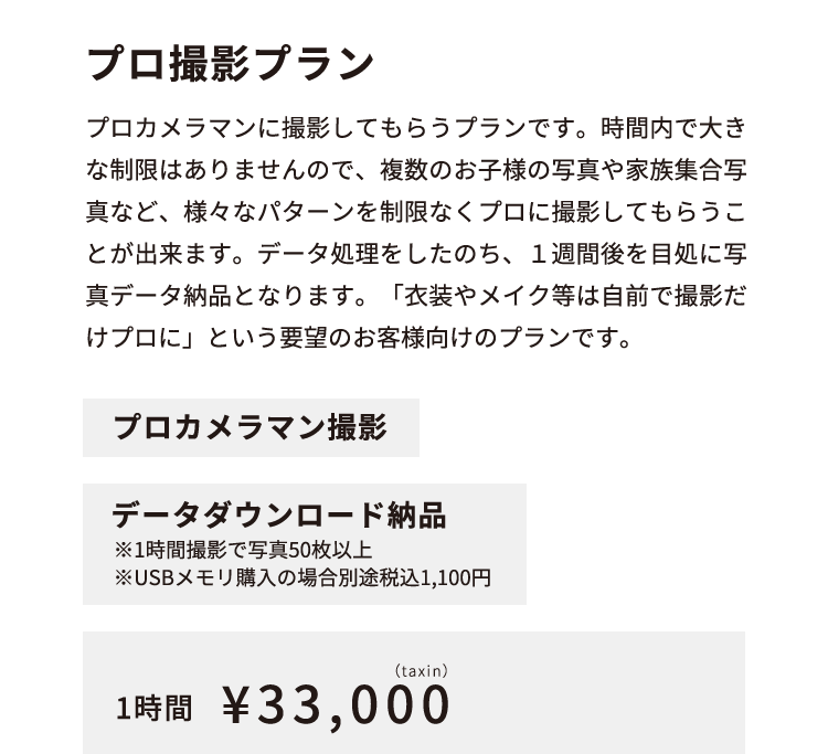 プロ撮影プラン プロカメラマンに撮影してもらうプランです。時間内で大きな制限はありませんので、複数のお子様の写真や家族集合写真など、様々なパターンを制限なくプロに撮影してもらうことが出来ます。データ処理をしたのち、１週間後を目処に写真データ納品となります。「衣装やメイク等は自前で撮影だけプロに」という要望のお客様向けのプランです。