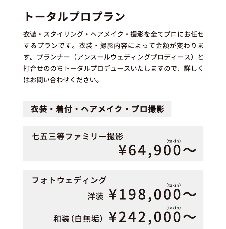 トータルプロプラン 衣装・スタイリング・ヘアメイク・撮影を全てプロにお任せするプランです。衣装・撮影内容によって金額が変わります。プランナー（アンスールウェディングプロディース）と打合せののちトータルプロデュースいたしますので、詳しくはお問い合わせください。