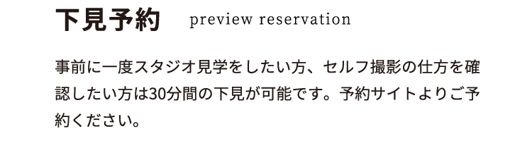 下見予約 preview reservation 事前に一度スタジオ見学をしたい方、セルフ撮影の仕方を確認したい方は30分間の下見が可能です。予約サイトよりご予約ください。